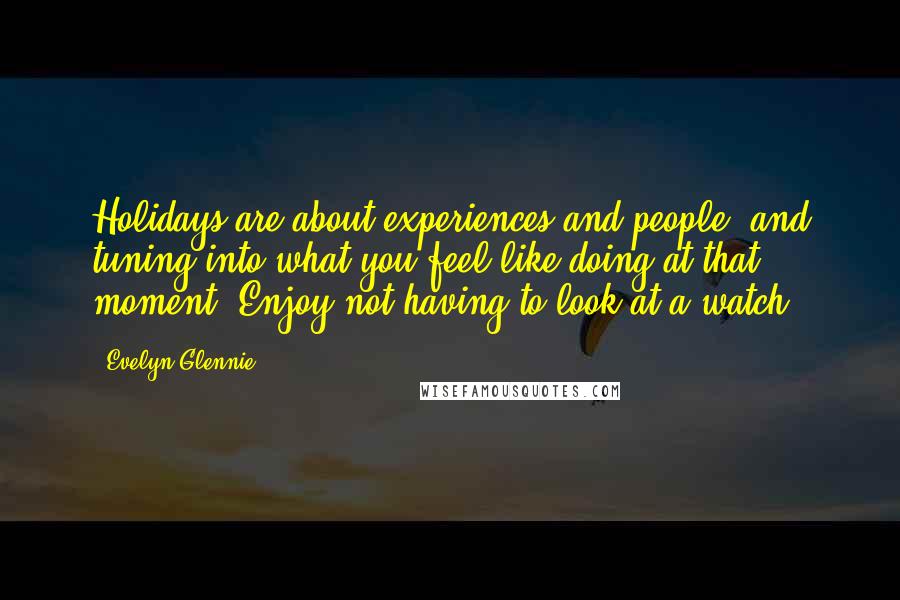 Evelyn Glennie Quotes: Holidays are about experiences and people, and tuning into what you feel like doing at that moment. Enjoy not having to look at a watch.