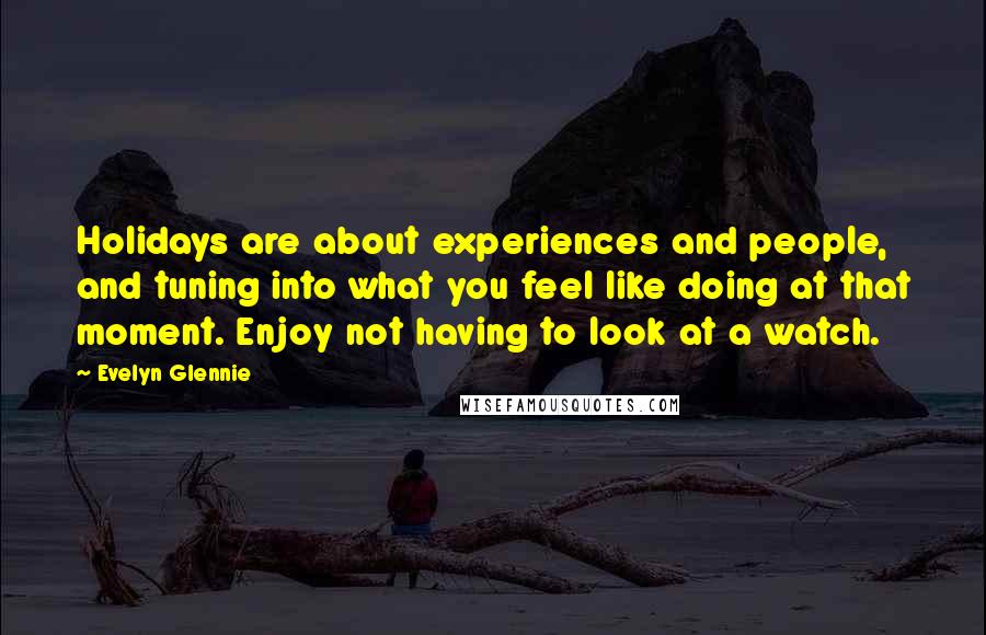 Evelyn Glennie Quotes: Holidays are about experiences and people, and tuning into what you feel like doing at that moment. Enjoy not having to look at a watch.