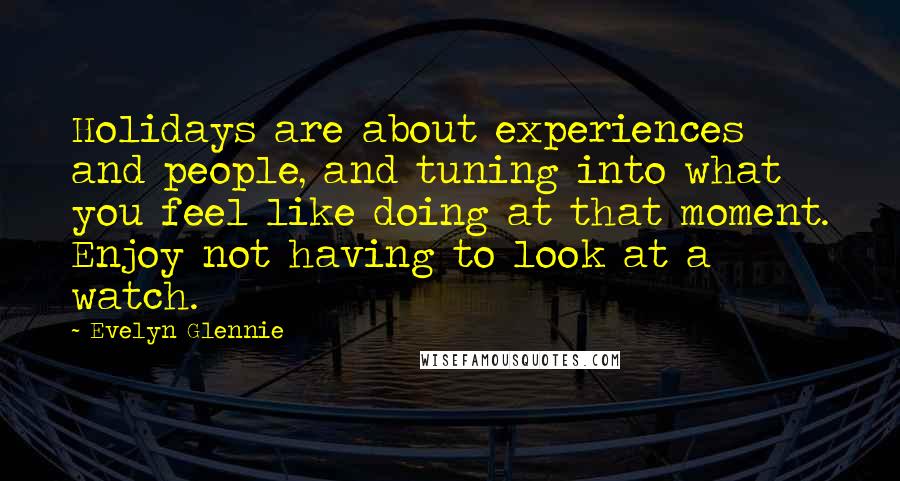 Evelyn Glennie Quotes: Holidays are about experiences and people, and tuning into what you feel like doing at that moment. Enjoy not having to look at a watch.