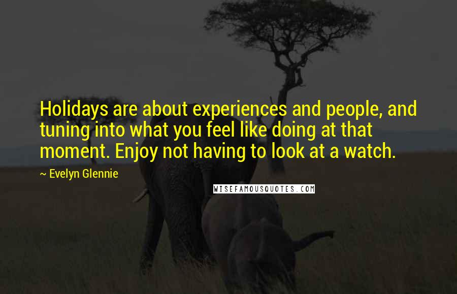 Evelyn Glennie Quotes: Holidays are about experiences and people, and tuning into what you feel like doing at that moment. Enjoy not having to look at a watch.