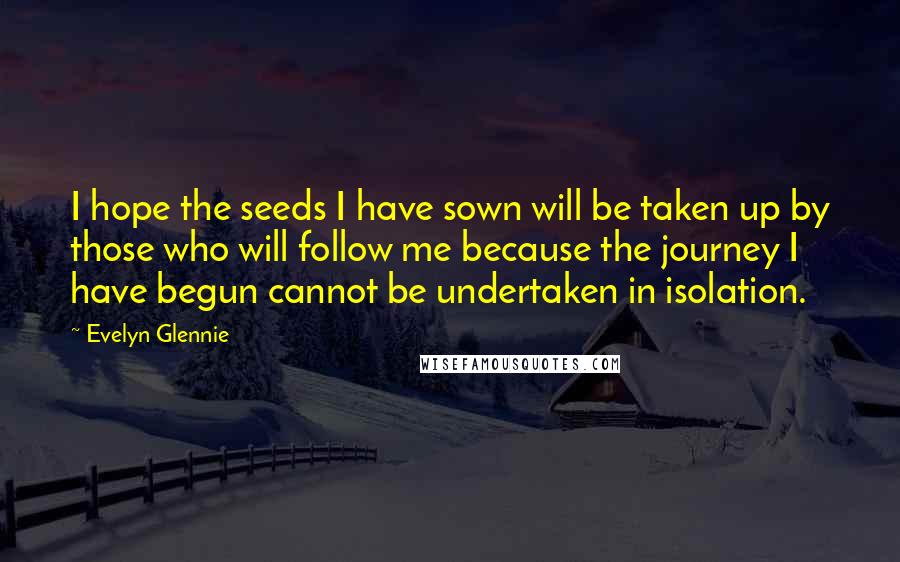 Evelyn Glennie Quotes: I hope the seeds I have sown will be taken up by those who will follow me because the journey I have begun cannot be undertaken in isolation.