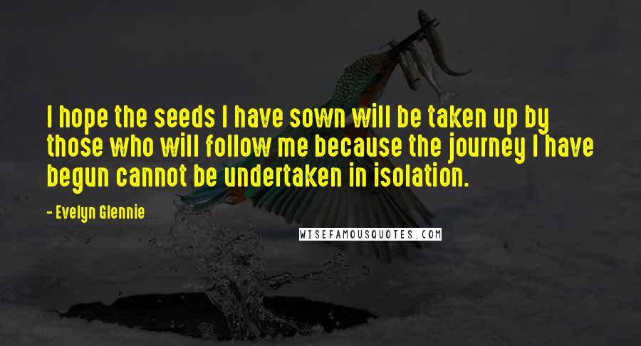 Evelyn Glennie Quotes: I hope the seeds I have sown will be taken up by those who will follow me because the journey I have begun cannot be undertaken in isolation.