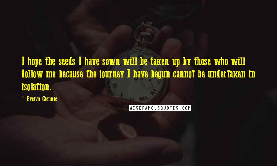 Evelyn Glennie Quotes: I hope the seeds I have sown will be taken up by those who will follow me because the journey I have begun cannot be undertaken in isolation.
