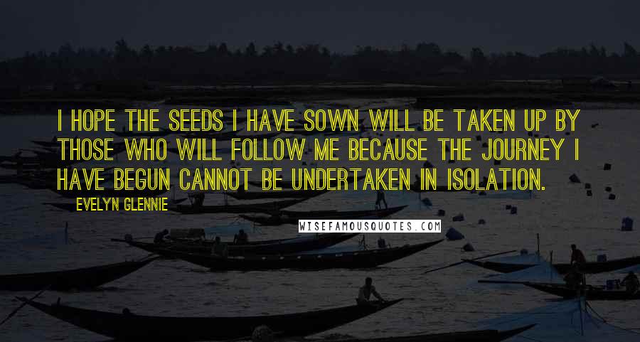 Evelyn Glennie Quotes: I hope the seeds I have sown will be taken up by those who will follow me because the journey I have begun cannot be undertaken in isolation.