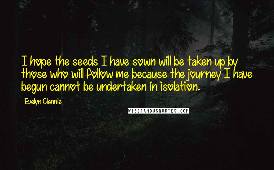 Evelyn Glennie Quotes: I hope the seeds I have sown will be taken up by those who will follow me because the journey I have begun cannot be undertaken in isolation.