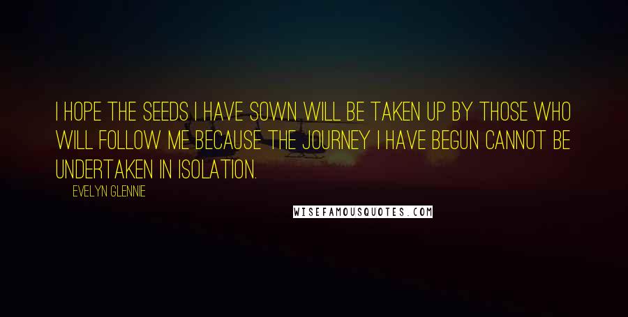 Evelyn Glennie Quotes: I hope the seeds I have sown will be taken up by those who will follow me because the journey I have begun cannot be undertaken in isolation.