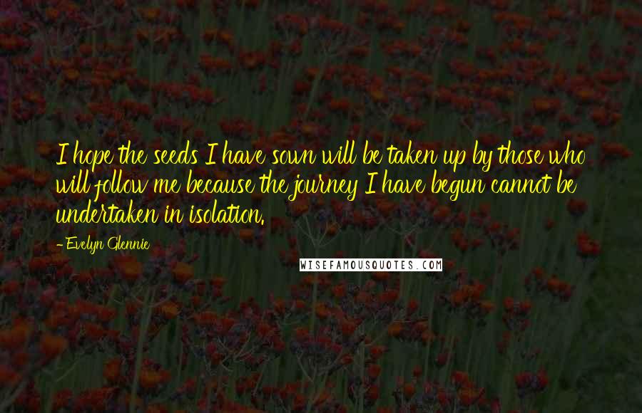 Evelyn Glennie Quotes: I hope the seeds I have sown will be taken up by those who will follow me because the journey I have begun cannot be undertaken in isolation.