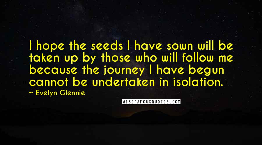 Evelyn Glennie Quotes: I hope the seeds I have sown will be taken up by those who will follow me because the journey I have begun cannot be undertaken in isolation.