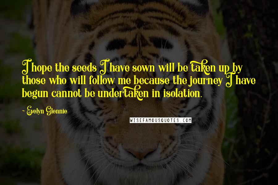 Evelyn Glennie Quotes: I hope the seeds I have sown will be taken up by those who will follow me because the journey I have begun cannot be undertaken in isolation.