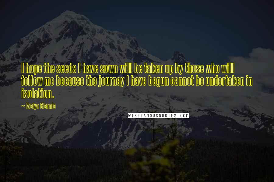 Evelyn Glennie Quotes: I hope the seeds I have sown will be taken up by those who will follow me because the journey I have begun cannot be undertaken in isolation.