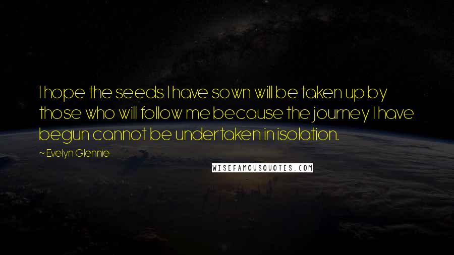 Evelyn Glennie Quotes: I hope the seeds I have sown will be taken up by those who will follow me because the journey I have begun cannot be undertaken in isolation.