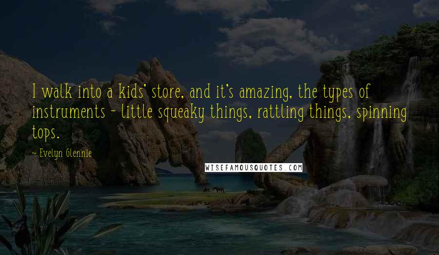 Evelyn Glennie Quotes: I walk into a kids' store, and it's amazing, the types of instruments - little squeaky things, rattling things, spinning tops.