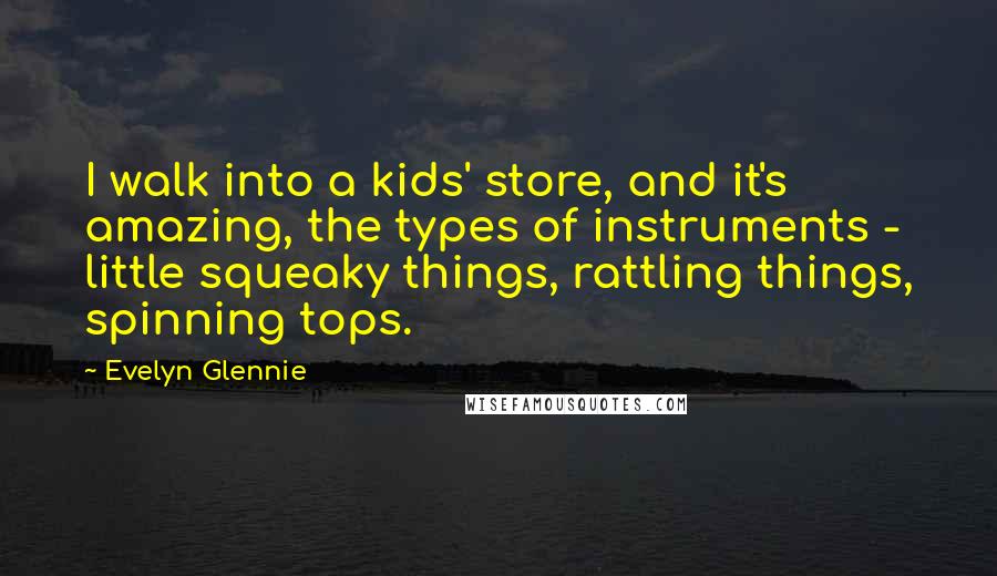 Evelyn Glennie Quotes: I walk into a kids' store, and it's amazing, the types of instruments - little squeaky things, rattling things, spinning tops.