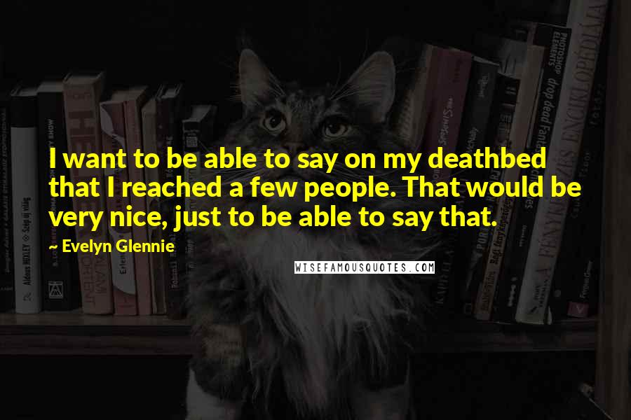Evelyn Glennie Quotes: I want to be able to say on my deathbed that I reached a few people. That would be very nice, just to be able to say that.