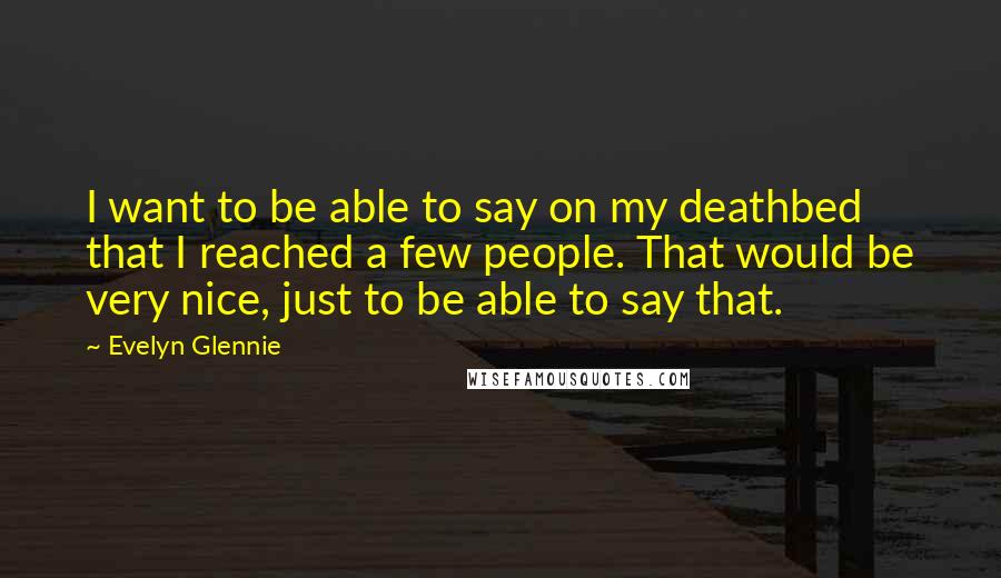 Evelyn Glennie Quotes: I want to be able to say on my deathbed that I reached a few people. That would be very nice, just to be able to say that.