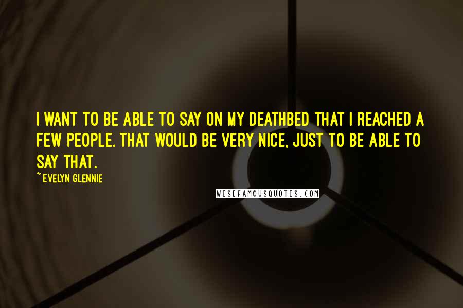 Evelyn Glennie Quotes: I want to be able to say on my deathbed that I reached a few people. That would be very nice, just to be able to say that.