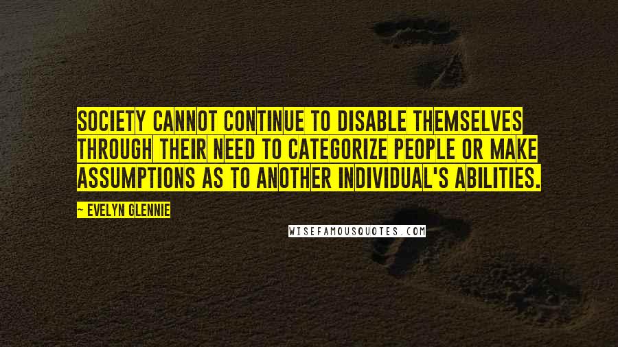 Evelyn Glennie Quotes: Society cannot continue to disable themselves through their need to categorize people or make assumptions as to another individual's abilities.