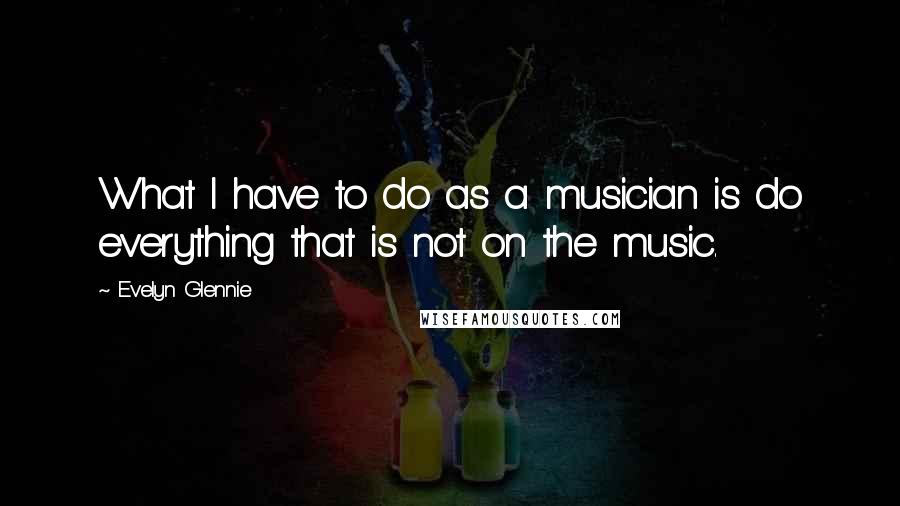Evelyn Glennie Quotes: What I have to do as a musician is do everything that is not on the music.