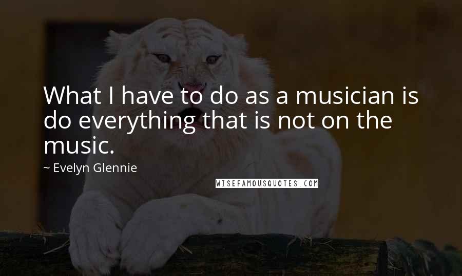 Evelyn Glennie Quotes: What I have to do as a musician is do everything that is not on the music.