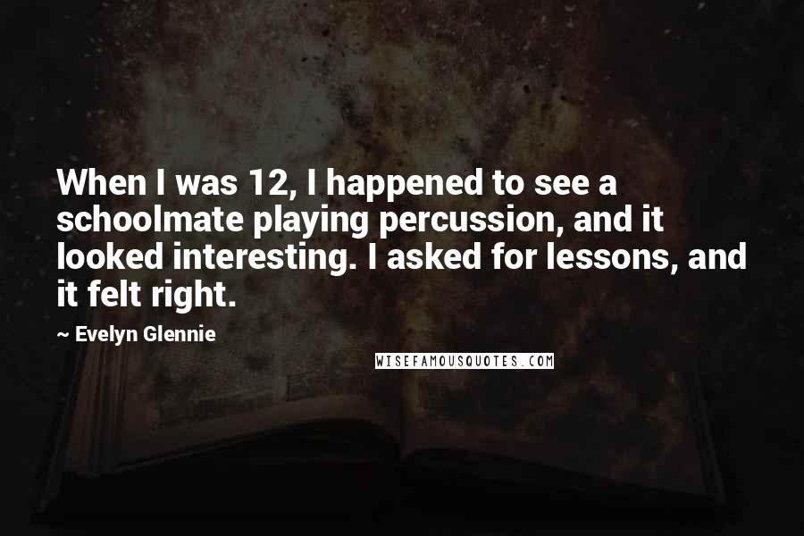 Evelyn Glennie Quotes: When I was 12, I happened to see a schoolmate playing percussion, and it looked interesting. I asked for lessons, and it felt right.