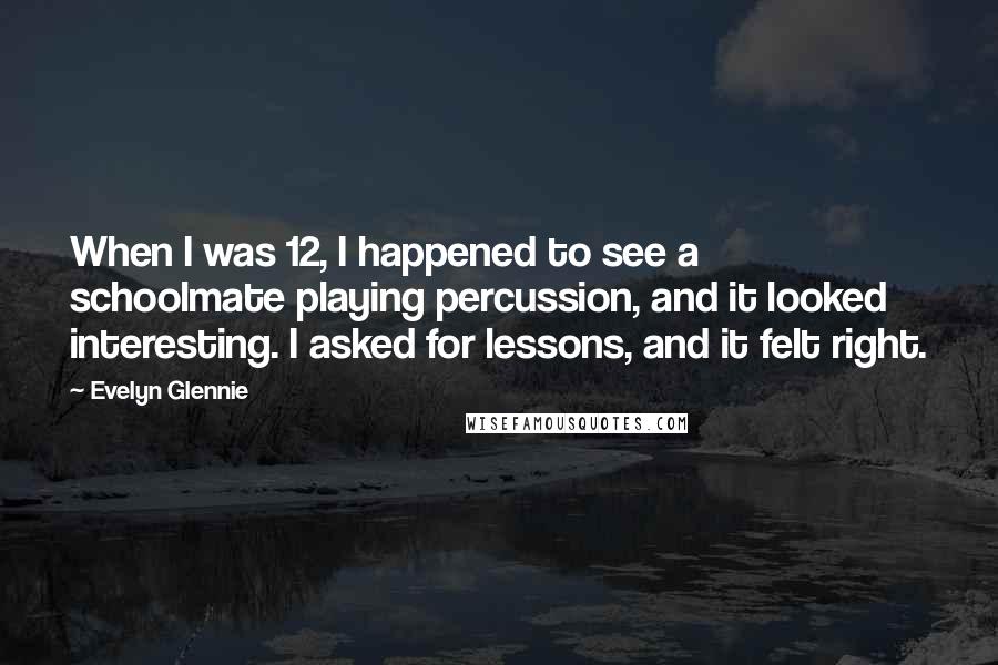 Evelyn Glennie Quotes: When I was 12, I happened to see a schoolmate playing percussion, and it looked interesting. I asked for lessons, and it felt right.