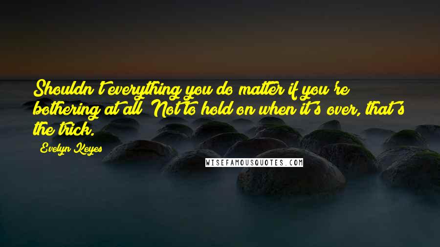 Evelyn Keyes Quotes: Shouldn't everything you do matter if you're bothering at all? Not to hold on when it's over, that's the trick.