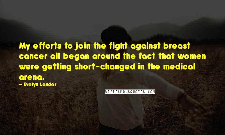 Evelyn Lauder Quotes: My efforts to join the fight against breast cancer all began around the fact that women were getting short-changed in the medical arena.