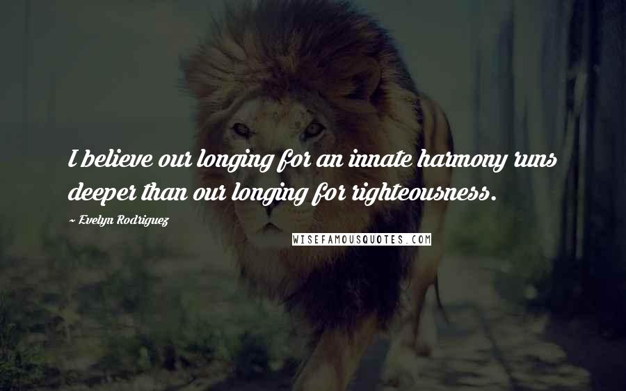 Evelyn Rodriguez Quotes: I believe our longing for an innate harmony runs deeper than our longing for righteousness.