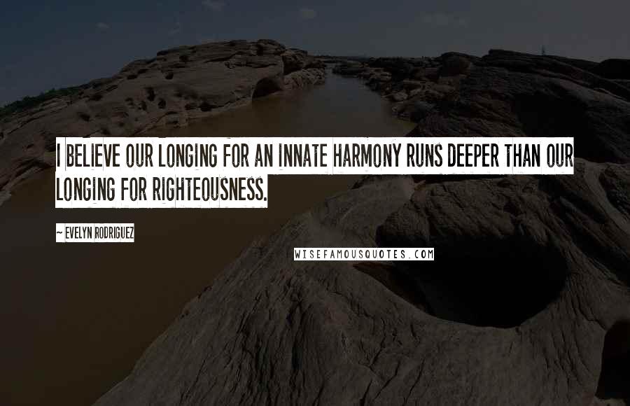 Evelyn Rodriguez Quotes: I believe our longing for an innate harmony runs deeper than our longing for righteousness.