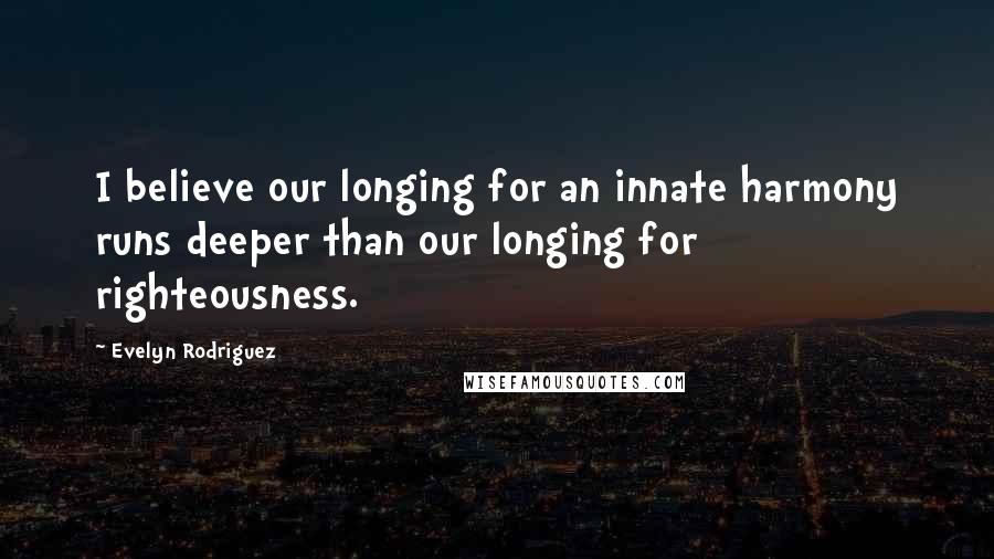 Evelyn Rodriguez Quotes: I believe our longing for an innate harmony runs deeper than our longing for righteousness.