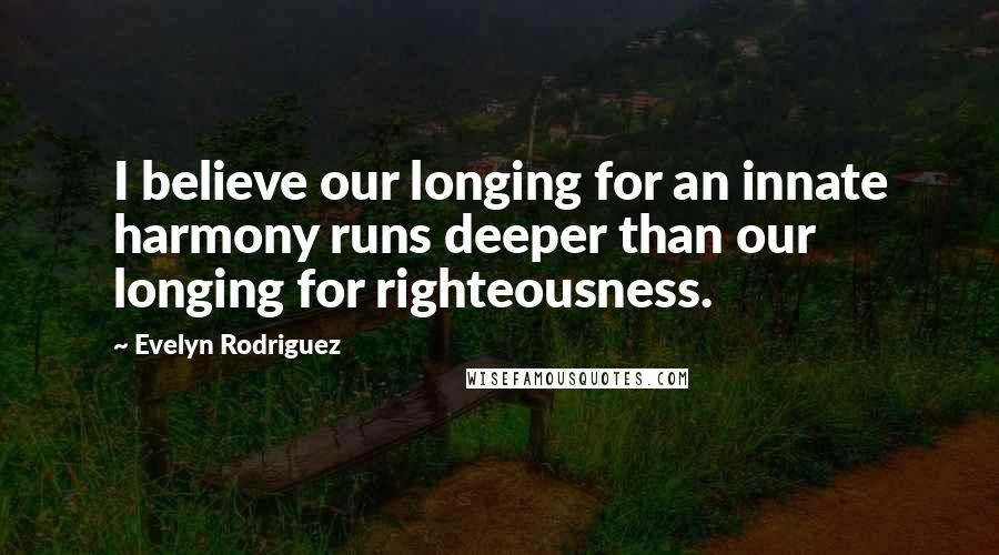 Evelyn Rodriguez Quotes: I believe our longing for an innate harmony runs deeper than our longing for righteousness.