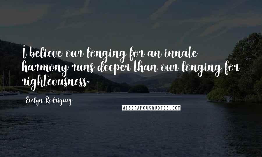 Evelyn Rodriguez Quotes: I believe our longing for an innate harmony runs deeper than our longing for righteousness.