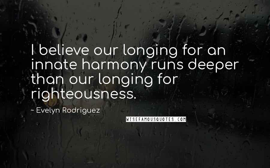 Evelyn Rodriguez Quotes: I believe our longing for an innate harmony runs deeper than our longing for righteousness.