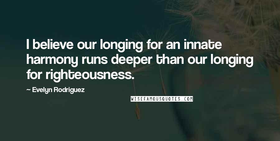 Evelyn Rodriguez Quotes: I believe our longing for an innate harmony runs deeper than our longing for righteousness.