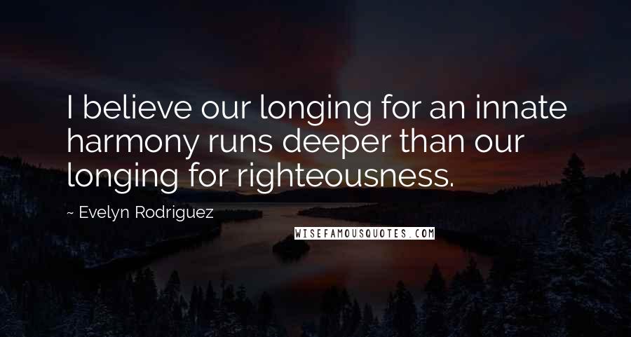 Evelyn Rodriguez Quotes: I believe our longing for an innate harmony runs deeper than our longing for righteousness.