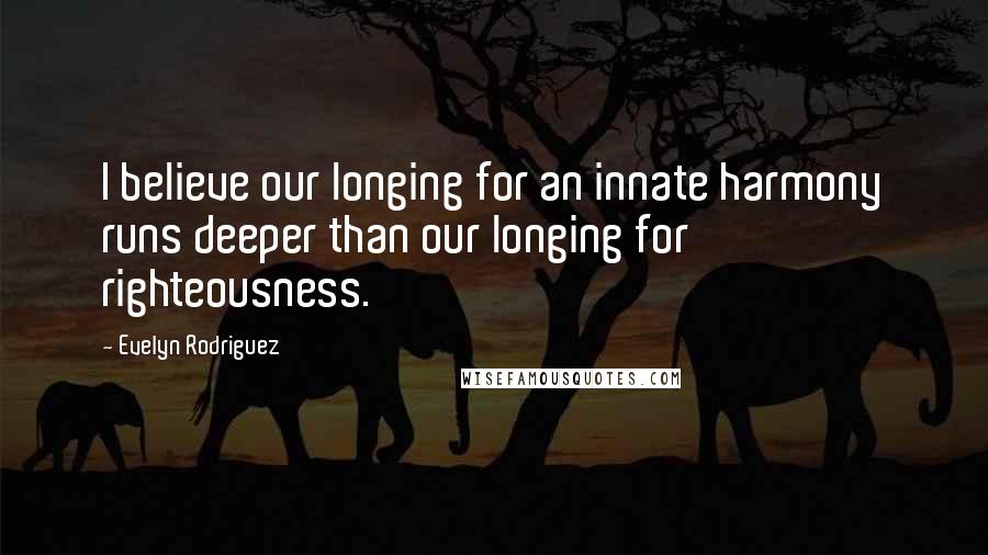 Evelyn Rodriguez Quotes: I believe our longing for an innate harmony runs deeper than our longing for righteousness.