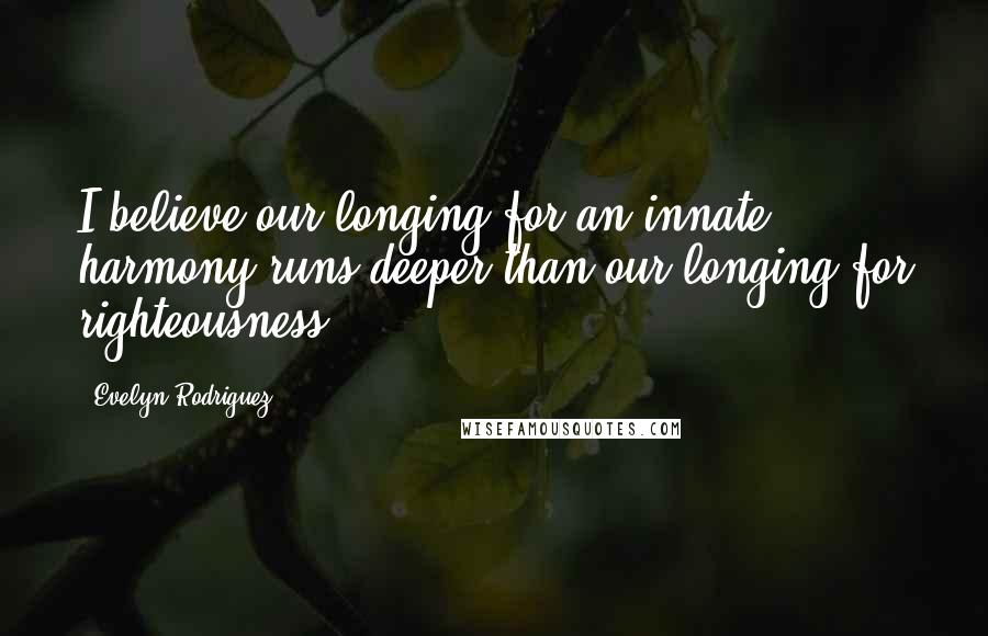 Evelyn Rodriguez Quotes: I believe our longing for an innate harmony runs deeper than our longing for righteousness.