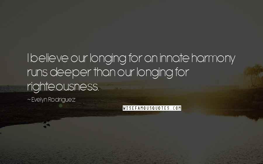 Evelyn Rodriguez Quotes: I believe our longing for an innate harmony runs deeper than our longing for righteousness.