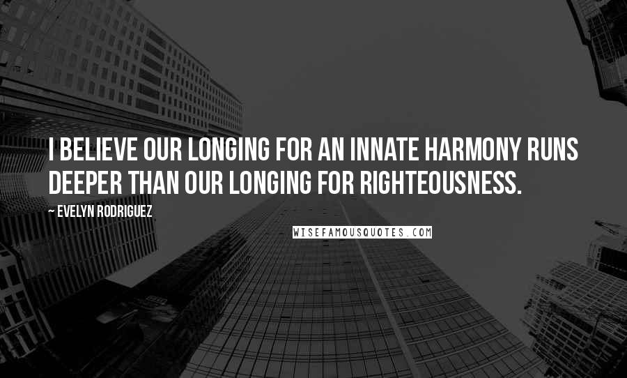 Evelyn Rodriguez Quotes: I believe our longing for an innate harmony runs deeper than our longing for righteousness.