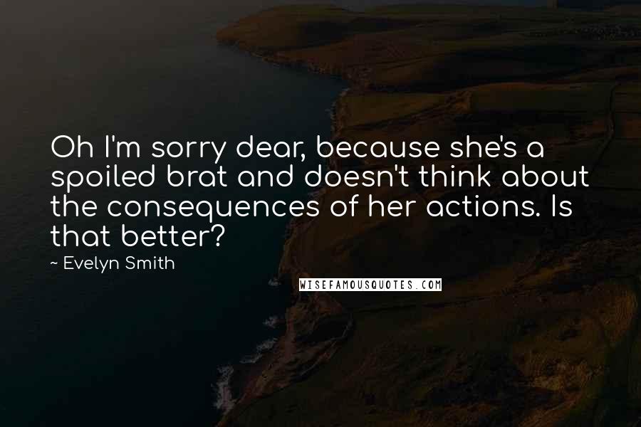 Evelyn Smith Quotes: Oh I'm sorry dear, because she's a spoiled brat and doesn't think about the consequences of her actions. Is that better?