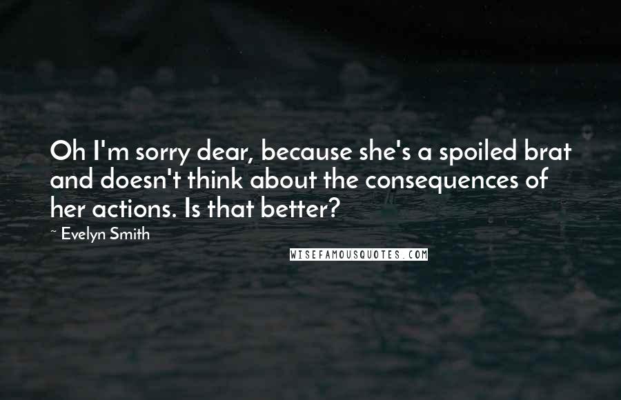 Evelyn Smith Quotes: Oh I'm sorry dear, because she's a spoiled brat and doesn't think about the consequences of her actions. Is that better?