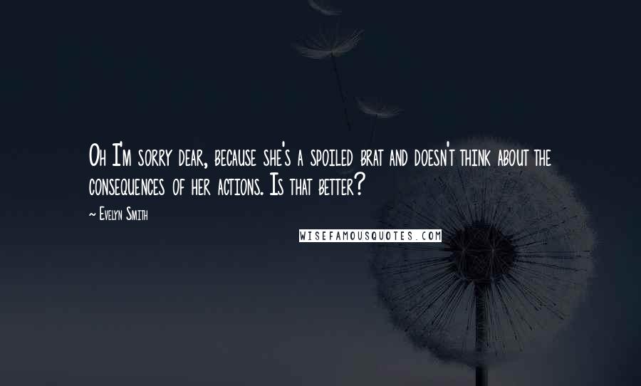 Evelyn Smith Quotes: Oh I'm sorry dear, because she's a spoiled brat and doesn't think about the consequences of her actions. Is that better?