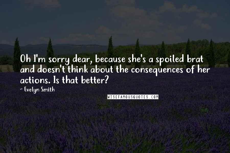 Evelyn Smith Quotes: Oh I'm sorry dear, because she's a spoiled brat and doesn't think about the consequences of her actions. Is that better?