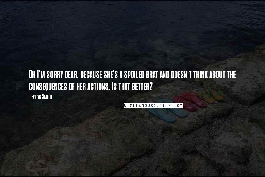 Evelyn Smith Quotes: Oh I'm sorry dear, because she's a spoiled brat and doesn't think about the consequences of her actions. Is that better?