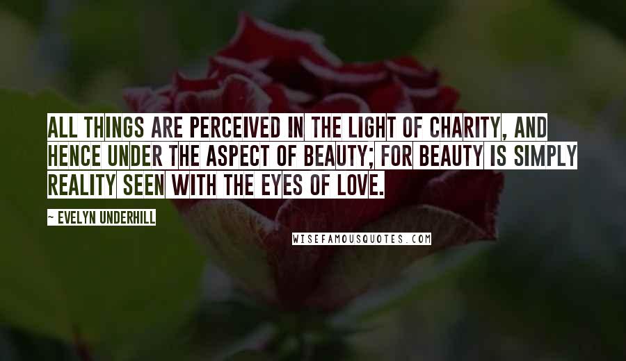 Evelyn Underhill Quotes: All things are perceived in the light of charity, and hence under the aspect of beauty; for beauty is simply reality seen with the eyes of love.