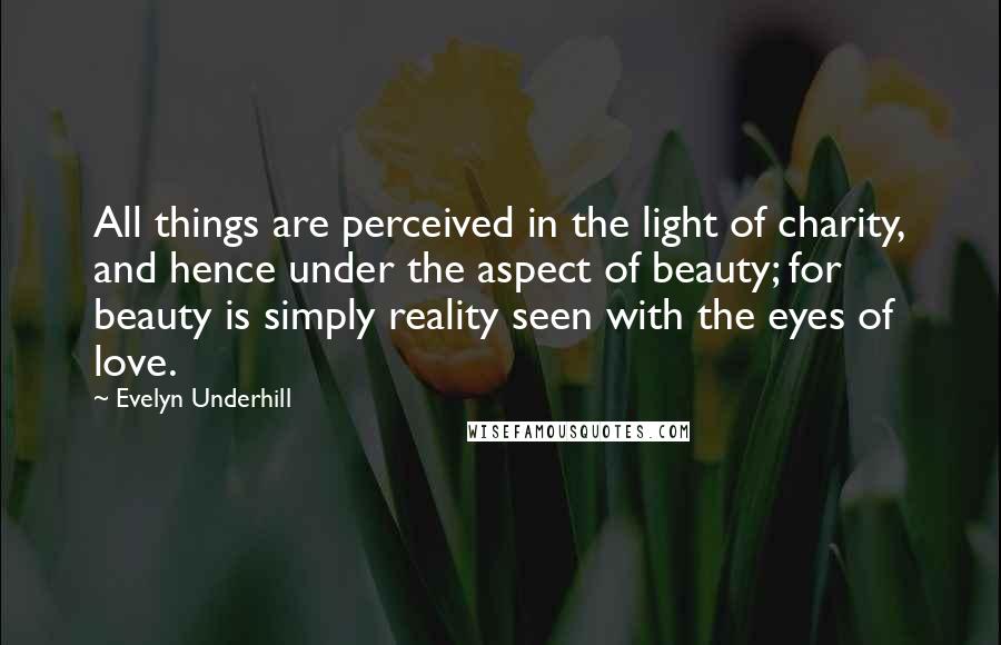 Evelyn Underhill Quotes: All things are perceived in the light of charity, and hence under the aspect of beauty; for beauty is simply reality seen with the eyes of love.