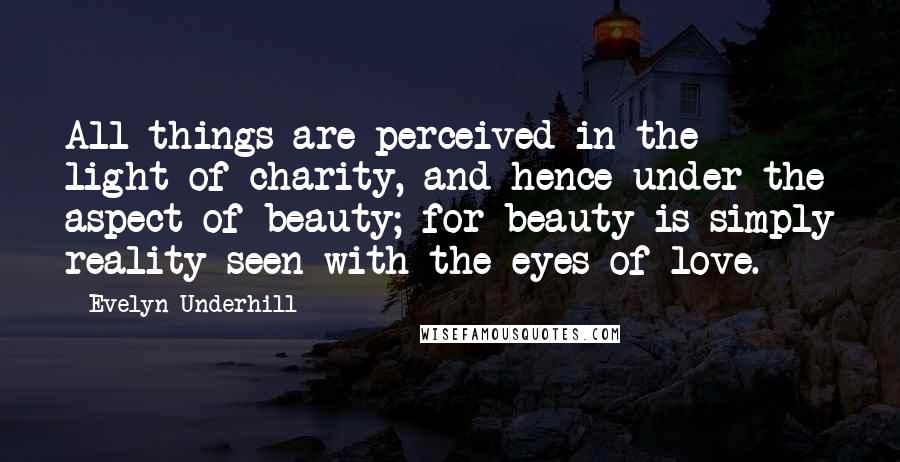 Evelyn Underhill Quotes: All things are perceived in the light of charity, and hence under the aspect of beauty; for beauty is simply reality seen with the eyes of love.