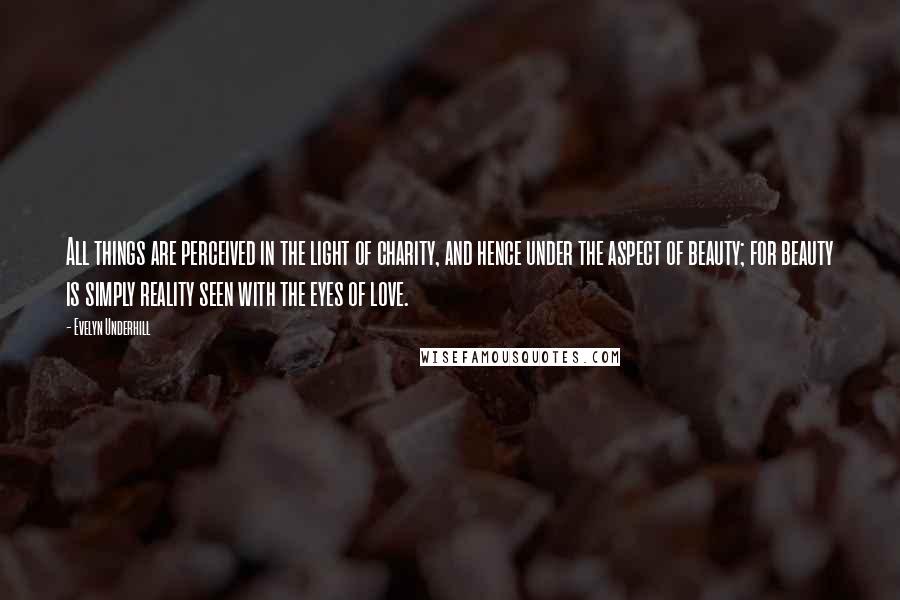 Evelyn Underhill Quotes: All things are perceived in the light of charity, and hence under the aspect of beauty; for beauty is simply reality seen with the eyes of love.