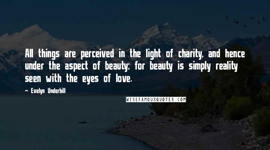 Evelyn Underhill Quotes: All things are perceived in the light of charity, and hence under the aspect of beauty; for beauty is simply reality seen with the eyes of love.