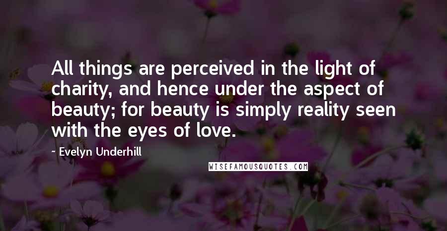 Evelyn Underhill Quotes: All things are perceived in the light of charity, and hence under the aspect of beauty; for beauty is simply reality seen with the eyes of love.